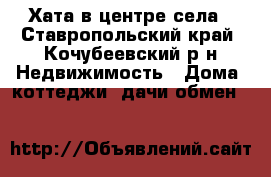 Хата в центре села - Ставропольский край, Кочубеевский р-н Недвижимость » Дома, коттеджи, дачи обмен   